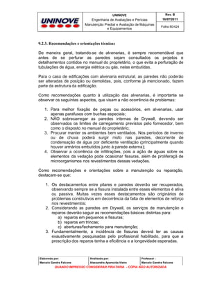 UNINOVE

Rev. B

Engenharia de Avaliações e Perícias
Manutenção Predial e Avaliação de Máquinas
e Equipamentos

16/07/2011
Folha 80/424

9.2.3. Recomendações e orientações técnicas
De maneira geral, tratando-se de alvenarias, é sempre recomendável que
antes de se perfurar as paredes sejam consultados os projetos e
detalhamentos contidos no manual do proprietário, o que evita a perfuração de
tubulações de água, energia elétrica ou gás, nelas embutidas.
Para o caso de edificações com alvenaria estrutural, as paredes não poderão
ser alteradas de posição ou demolidas, pois, conforme já mencionado, fazem
parte da estrutura da edificação.
Como recomendações quanto à utilização das alvenarias, é importante se
observar os seguintes aspectos, que visam a não ocorrência de problemas:
1. Para melhor fixação de peças ou acessórios, em alvenarias, usar
apenas parafusos com buchas especiais;
2. NÂO sobrecarregar as paredes internas de Drywall, devendo ser
observados os limites de carregamento previstos pelo fornecedor, bem
como o disposto no manual do proprietário;
3. Procurar manter os ambientes bem ventilados. Nos períodos de inverno
ou de chuva poderá surgir mofo nas paredes, decorrente de
condensação de água por deficiente ventilação (principalmente quando
houver armários embutidos junto à parede externa);
4. Observar a ocorrência de infiltrações, pois a ação de águas sobre os
elementos da vedação pode ocasionar fissuras, além de proliferaçã de
microorganismos nos revestimentos dessas vedações.
Como recomendações e orientações sobre a manutenção ou reparação,
destacam-se que:
1. Os destacamentos entre pilares e paredes deverão ser recuperados,
observando sempre se a fissura instalada entre esses elementos é ativa
ou passiva. Muitas vezes esses destacamentos são originários de
problemas construtivos em decorrência da falta de elementos de reforço
nos revestimentos;
2. Considerando as paredes em Drywall, os serviços de manutenção e
reparos deverão seguir as recomendações básicas distintas para:
a) reparos em pequenos e fissuras;
b) reparos em trincas;
c) aberturas/fechamento para manutenção;
3. Fundamentalmente, a incidência de fissuras deverá ter as causas
exaustivamente pesquisadas pelo profissional habilitado, para que a
prescrição dos reparos tenha a eficiência e a longevidade esperadas.

Elaborado por:

Analisado por:

Professor :

Marcelo Gandra Falcone

Alessandra Aparecida Vieira

Marcelo Gandra Falcone

QUANDO IMPRESSO CONSIDERAR PIRATARIA - CÓPIA NÃO AUTORIZADA

 