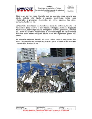 UNINOVE

Rev. B

Engenharia de Avaliações e Perícias
Manutenção Predial e Avaliação de Máquinas
e Equipamentos

16/07/2011
Folha 81/424

Observa-se, por fim, neste Capítulo, que as anomalias mais comuns aqui
citadas poderão estar ligadas a aspectos construtivos, muitas vezes
relacionados a problemas decorrentes em outros sistemas, tais como:
estruturas, fundações etc.
Considerados aspectos da boa manutenção e uso das vedações, ressalta-se a
necessidade de se observar os aspectos de perfurações, alterações de posição
de alvenarias, sobrecargas devido à fixação de estantes, prateleiras, armários
etc., além de questões relacionadas à boa manutenção dos revestimentos
aplicados sobre essas vedações, sejam esses em argamassa, gesso e/ou
pintura.
As alvenarias externas deverão ter a sua pintura mantida sempre em bom
estado de manutenção/conservação, uma vez que a pintura é a única barreira
contra a ação de intempéries.

Figura 39 – Queda parcial de Parede estrutural – Foto Contru 2

Elaborado por:

Analisado por:

Professor :

Marcelo Gandra Falcone

Alessandra Aparecida Vieira

Marcelo Gandra Falcone

QUANDO IMPRESSO CONSIDERAR PIRATARIA - CÓPIA NÃO AUTORIZADA

 