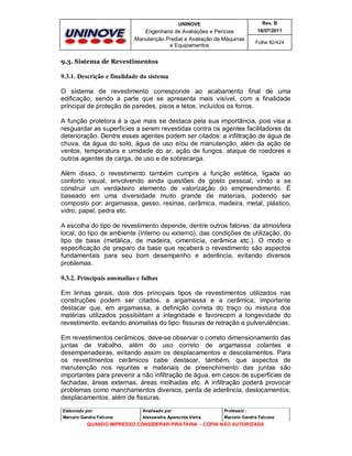 UNINOVE

Rev. B

Engenharia de Avaliações e Perícias
Manutenção Predial e Avaliação de Máquinas
e Equipamentos

16/07/2011
Folha 82/424

9.3. Sistema de Revestimentos

9.3.1. Descrição e finalidade do sistema
O sistema de revestimento corresponde ao acabamento final de uma
edificação, sendo a parte que se apresenta mais visível, com a finalidade
principal de proteção de paredes, pisos e tetos, incluídos os forros.
A função protetora é a que mais se destaca pela sua importância, pois visa a
resguardar as superfícies a serem revestidas contra os agentes facilitadores da
deterioração. Dentre esses agentes podem ser citados: a infiltração de água de
chuva, da água do solo, água de uso e/ou de manutenção, além da ação de
ventos, temperatura e umidade do ar, ação de fungos, ataque de roedores e
outros agentes de carga, de uso e de sobrecarga.
Além disso, o revestimento também cumpre a função estética, ligada ao
conforto visual, envolvendo ainda questões de gosto pessoal, vindo a se
construir um verdadeiro elemento de valorização do empreendimento. É
baseado em uma diversidade muito grande de materiais, podendo ser
composto por: argamassa, gesso, resinas, cerâmica, madeira, metal, plástico,
vidro, papel, pedra etc.
A escolha do tipo de revestimento depende, dentre outros fatores: da atmosfera
local, do tipo de ambiente (interno ou externo), das condições de utilização, do
tipo de base (metálica, de madeira, cimentícia, cerâmica etc.). O modo e
especificação de preparo da base que receberá o revestimento são aspectos
fundamentais para seu bom desempenho e aderência, evitando diversos
problemas.
9.3.2. Principais anomalias e falhas
Em linhas gerais, dois dos principais tipos de revestimentos utilizados nas
construções podem ser citados, a argamassa e a cerâmica; importante
destacar que, em argamassa, a definição correta do traço ou mistura dos
matérias utilizados possibilitam a integridade e favorecem a longevidade do
revestimento, evitando anomalias do tipo: fissuras de retração e pulverulências.
Em revestimentos cerâmicos, deve-se observar o correto dimensionamento das
juntas de trabalho, além do uso correto de argamassa colantes e
desempenadeiras, evitando assim os desplacamentos e descolamentos. Para
os revestimentos cerâmicos cabe destacar, também, que aspectos de
manutenção nos rejuntes e materiais de preenchimento das juntas são
importantes para prevenir a não infiltração de água, em casos de superfícies de
fachadas, áreas externas, áreas molhadas etc. A infiltração poderá provocar
problemas como manchamentos diversos, perda de aderência, deslocamentos,
desplacamentos, além de fissuras.
Elaborado por:

Analisado por:

Professor :

Marcelo Gandra Falcone

Alessandra Aparecida Vieira

Marcelo Gandra Falcone

QUANDO IMPRESSO CONSIDERAR PIRATARIA - CÓPIA NÃO AUTORIZADA

 