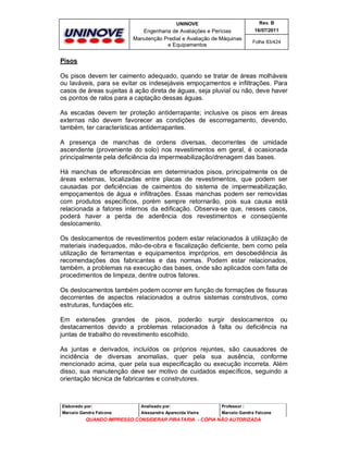 UNINOVE

Rev. B

Engenharia de Avaliações e Perícias
Manutenção Predial e Avaliação de Máquinas
e Equipamentos

16/07/2011
Folha 83/424

Pisos
Os pisos devem ter caimento adequado, quando se tratar de áreas molháveis
ou laváveis, para se evitar os indesejáveis empoçamentos e infiltrações. Para
casos de áreas sujeitas à ação direta de águas, seja pluvial ou não, deve haver
os pontos de ralos para a captação dessas águas.
As escadas devem ter proteção antiderrapante; inclusive os pisos em áreas
externas não devem favorecer as condições de escorregamento, devendo,
também, ter características antiderrapantes.
A presença de manchas de ordens diversas, decorrentes de umidade
ascendente (proveniente do solo) nos revestimentos em geral, é ocasionada
principalmente pela deficiência da impermeabilização/drenagem das bases.
Há manchas de eflorescências em determinados pisos, principalmente os de
áreas externas, localizadas entre placas de revestimentos, que podem ser
causadas por deficiências de caimentos do sistema de impermeabilização,
empoçamentos de água e infiltrações. Essas manchas podem ser removidas
com produtos específicos, porém sempre retornarão, pois sua causa está
relacionada a fatores internos da edificação. Observa-se que, nesses casos,
poderá haver a perda de aderência dos revestimentos e conseqüente
deslocamento.
Os deslocamentos de revestimentos podem estar relacionados à utilização de
materiais inadequados, mão-de-obra e fiscalização deficiente, bem como pela
utilização de ferramentas e equipamentos impróprios, em desobediência às
recomendações dos fabricantes e das normas. Podem estar relacionados,
também, a problemas na execução das bases, onde são aplicados com falta de
procedimentos de limpeza, dentre outros fatores.
Os deslocamentos também podem ocorrer em função de formações de fissuras
decorrentes de aspectos relacionados a outros sistemas construtivos, como
estruturas, fundações etc.
Em extensões grandes de pisos, poderão surgir deslocamentos ou
destacamentos devido a problemas relacionados à falta ou deficiência na
juntas de trabalho do revestimento escolhido.
As juntas e derivados, incluídos os próprios rejuntes, são causadores de
incidência de diversas anomalias, quer pela sua ausência, conforme
mencionado acima, quer pela sua especificação ou execução incorreta. Além
disso, sua manutenção deve ser motivo de cuidados específicos, seguindo a
orientação técnica de fabricantes e construtores.

Elaborado por:

Analisado por:

Professor :

Marcelo Gandra Falcone

Alessandra Aparecida Vieira

Marcelo Gandra Falcone

QUANDO IMPRESSO CONSIDERAR PIRATARIA - CÓPIA NÃO AUTORIZADA

 