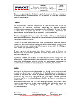 UNINOVE

Rev. B

Engenharia de Avaliações e Perícias
Manutenção Predial e Avaliação de Máquinas
e Equipamentos

16/07/2011
Folha 84/424

Observa-se que as juntas de trabalho poderão existir, também, em locais de
mudanças de tipos de revestimentos ou, até mesmo, de cores em um mesmo
plano de revestimento.
Paredes
Nos revestimentos utilizados em paredes, de uma maneira geral, podem ser
observadas as seguintes anomalias: formações de fissuras diversas,
empolamentos, destacamentos e deslocamentos, infiltrações diversas de água
e outros, falta de juntas de trabalho de revestimentos, deficiência em
rejuntamentos, má especificação de rejuntes e juntas diversas etc.
Tais anomalias podem ter suas causas relacionadas a fatores construtivos ou à
má qualidade de materiais, enquanto as falhas são derivadas de atividades de
manutenção mal empregadas.
Observa-se que em áreas molhadas, como, por exemplo, áreas de boxe de
chuveiro, a falta de procedimentos de rejuntamentos periódicos, bem como da
limpeza dos rejuntes, ocasionam proliferações de fungos, além de infiltrações
pelas frestas que aparecem na juntas.
O uso impróprio de produtos com bases ácidas para a limpeza de
determinados revestimentos poderão acarretar desgastes excessivos de
películas, manchas etc.
Importante, também, são as boas condições de alinhamento e esquadros das
alvenarias e, conseqüentemente, dos revestimentos aplicados nelas, pois em
superfícies desalinhadas, poderão resultar em espessuras exageradas de
revestimentos, ocasionando fissuras ou outras anomalias, nas mesmas.
Forros
A presença de fissuras em forros de gesso liso, do tipo forros rígidos, pode ser
causada por: deficiência ou falta de juntas de dilatação nos encontros com as
paredes ou em “meios dos panos” de grandes dimensões; falta de estruturação
ou reforço em forros com configuração de forma muito irregular; além de
aberturas nos forros para instalação de embutidos (grelhas de ar condicionado
e luminárias).
A instabilidade estrutural dos forros em geral também está relacionada com a
inobservância das normas ou das recomendações dos fabricantes quanto aos
procedimentos
de
montagem
e
execução
das
estruturas
de
fixação/sustentação.

Elaborado por:

Analisado por:

Professor :

Marcelo Gandra Falcone

Alessandra Aparecida Vieira

Marcelo Gandra Falcone

QUANDO IMPRESSO CONSIDERAR PIRATARIA - CÓPIA NÃO AUTORIZADA

 