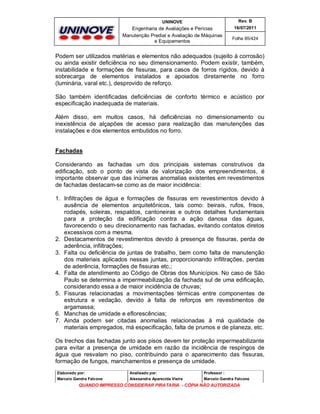 UNINOVE

Rev. B

Engenharia de Avaliações e Perícias
Manutenção Predial e Avaliação de Máquinas
e Equipamentos

16/07/2011
Folha 85/424

Podem ser utilizados matérias e elementos não adequados (sujeito à corrosão)
ou ainda existir deficiência no seu dimensionamento. Podem existir, também,
instabilidade e formações de fissuras, para casos de forros rígidos, devido à
sobrecarga de elementos instalados e apoiados diretamente no forro
(luminária, varal etc.), desprovido de reforço.
São também identificadas deficiências de conforto térmico e acústico por
especificação inadequada de materiais.
Além disso, em muitos casos, há deficiências no dimensionamento ou
inexistência de alçapões de acesso para realização das manutenções das
instalações e dos elementos embutidos no forro.
Fachadas
Considerando as fachadas um dos principais sistemas construtivos da
edificação, sob o ponto de vista de valorização dos empreendimentos, é
importante observar que das inúmeras anomalias existentes em revestimentos
de fachadas destacam-se como as de maior incidência:
1. Infiltrações de água e formações de fissuras em revestimentos devido à
ausência de elementos arquitetônicos, tais como: beirais, rufos, frisos,
rodapés, soleiras, respaldos, cantoneiras e outros detalhes fundamentais
para a proteção da edificação contra a ação danosa das águas,
favorecendo o seu direcionamento nas fachadas, evitando contatos diretos
excessivos com a mesma.
2. Destacamentos de revestimentos devido à presença de fissuras, perda de
aderência, infiltrações;
3. Falta ou deficiência de juntas de trabalho, bem como falta de manutenção
dos materiais aplicados nessas juntas, proporcionando infiltrações, perdas
de aderência, formações de fissuras etc.;
4. Falta de atendimento ao Código de Obras dos Municípios. No caso de São
Paulo se determina a impermeabilização da fachada sul de uma edificação,
considerando essa a de maior incidência de chuvas;
5. Fissuras relacionadas a movimentações térmicas entre componentes de
estrutura e vedação, devido à falta de reforços em revestimentos de
argamassa;
6. Manchas de umidade e eflorescências;
7. Ainda podem ser citadas anomalias relacionadas à má qualidade de
materiais empregados, má especificação, falta de prumos e de planeza, etc.
Os trechos das fachadas junto aos pisos devem ter proteção impermeabilizante
para evitar a presença de umidade em razão da incidência de respingos de
água que resvalam no piso, contribuindo para o aparecimento das fissuras,
formação de fungos, manchamentos e presença de umidade.
Elaborado por:

Analisado por:

Professor :

Marcelo Gandra Falcone

Alessandra Aparecida Vieira

Marcelo Gandra Falcone

QUANDO IMPRESSO CONSIDERAR PIRATARIA - CÓPIA NÃO AUTORIZADA

 