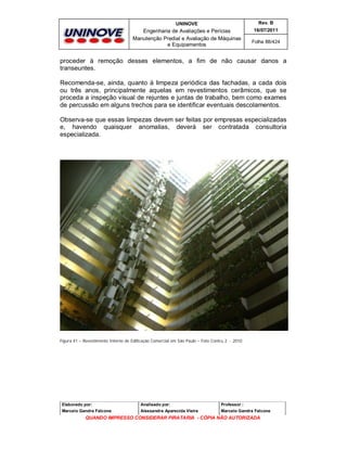 UNINOVE

Rev. B

Engenharia de Avaliações e Perícias
Manutenção Predial e Avaliação de Máquinas
e Equipamentos

16/07/2011
Folha 88/424

proceder à remoção desses elementos, a fim de não causar danos a
transeuntes.
Recomenda-se, ainda, quanto à limpeza periódica das fachadas, a cada dois
ou três anos, principalmente aquelas em revestimentos cerâmicos, que se
proceda a inspeção visual de rejuntes e juntas de trabalho, bem como exames
de percussão em alguns trechos para se identificar eventuais descolamentos.
Observa-se que essas limpezas devem ser feitas por empresas especializadas
e, havendo quaisquer anomalias, deverá ser contratada consultoria
especializada.

Figura 41 – Revestimento Interno de Edificação Comercial em São Paulo – Foto Contru 2 - 2010

Elaborado por:

Analisado por:

Professor :

Marcelo Gandra Falcone

Alessandra Aparecida Vieira

Marcelo Gandra Falcone

QUANDO IMPRESSO CONSIDERAR PIRATARIA - CÓPIA NÃO AUTORIZADA

 