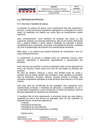 UNINOVE

Rev. B

Engenharia de Avaliações e Perícias
Manutenção Predial e Avaliação de Máquinas
e Equipamentos

16/07/2011
Folha 89/424

9.4. SISTEMAS DE PINTURA

9.4.1. Descrição e finalidade do sistema
A utilização do sistema de pintura como revestimento final das superfícies é
pioneira, e ainda permanece largamente empregada na construção civil, sendo
assim, foi destacado em relação aos outros tipos de revestimentos citados
neste livro.
Atua, prioritariamente, como elemento de proteção das bases ou das
superfícies pintadas com elevada performance, além de ter função relacionada
com o aspecto estético e visual, aliada à facilidade de execução e grande
versatilidade para a decoração, consoante a diversidade de texturas, variedade
de cores e apresentação de produtos com características inovadoras.
Além disso, é um sistema que propicia facilidade de manutenção e tem um
custo relativamente baixo.
O revestimento de pintura é utilizado tanto em ambientes internos como
externos, valorizando e destacando especialmente a apresentação das
fachadas.
Para cada tipo de superfície ou base de aplicação existe um tipo específico de
tinta a ser indicado, muitas vezes com mais de uma opção na utilização dos
produtos.
No caso da madeira, indica-se o verniz, mas também pode ser usado o
esmalte. Para os metais, também são indicados e muito utilizados os esmaltes.
Para as alvenarias, concretos, rebocos, minerais porosos e similares, são
indicadas e largamente aplicadas as tintas acrílicas (área externa) e PVA (área
interna).
Uma tinta, para ser considerada de boa qualidade, deve apresentar como
características principais: a facilidade de aplicação, a estabilidade de cor e
conservação da aparência, o bom rendimento e o poder de cobertura, além de
elevada capacidade de resistência às intempéries.
O resultado final do bom desempenho é alcançado desde que seja aliada a
qualidade da tinta à boa técnica de aplicação, além de boa qualidade do
substrato (base), envolvendo aspectos de:
* Limpeza;
* Inexistência de fissuras;
* Inexistência de pulverulências;
* Inexistência de microorganismos e umidade;
* Dentre outros.
Elaborado por:

Analisado por:

Professor :

Marcelo Gandra Falcone

Alessandra Aparecida Vieira

Marcelo Gandra Falcone

QUANDO IMPRESSO CONSIDERAR PIRATARIA - CÓPIA NÃO AUTORIZADA

 