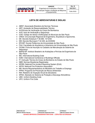 UNINOVE

Rev. B

Engenharia de Avaliações e Perícias
Manutenção Predial e Avaliação de Máquinas
e Equipamentos

16/07/2011
Folha 9/424

LISTA DE ABREVIATURAS E SIGLAS

























ABNT: Associação Brasileira de Normas Técnicas
ART: Anotação de Responsabilidade Técnica
AVCB:Auto de Verificação do Corpo De Bombeiros
AVS: Auto de Verificação e Segurança
COE: Código de Obras e Edificações do Município de São Paulo
CREA: Circunscrição Regional de Engenharia, Arquitetura e Agronomia.
DE: Decreto Estadual nº 38.069, 14/12/93
DM: Decreto Municipal nº 32.329, de 23/09/92
EPUSP: Escola Politécnica da Universidade de São Paulo
FAU: Faculdade de Arquitetura e Urbanismo da Universidade de São Paulo
FICAM: Ficha de Inscrição no Cadastro de Manutenção de Sistema de
Segurança
IBAPE/SP: Instituto Brasileiro de Avaliações e Perícias de Engenharia de
São Paulo
IBC: International Building Code
ICBO: International Conference of Buildings Officials
IT: Instrução Técnica do Corpo de Bombeiros do Estado de São Paulo
NBR: Normas Brasileiras Registradas
NFIRS: National Fire Incident Reporting System (EUA)
NFPA: National Fire Protection Association
NR: Norma Regulamentadora do Ministério do Trabalho e Emprego
PPRA: Programa de Prevenção de Riscos Ambientais
RIA: Relatório de Inspeção Anual de elevadores
SPDA: Atestado do Sistema de Proteção a Descarga Atmosférica
UBC: Uniform Building Code
UFC: Uniform Fire Code

Elaborado por:

Analisado por:

Professor :

Marcelo Gandra Falcone

Alessandra Aparecida Vieira

Marcelo Gandra Falcone

QUANDO IMPRESSO CONSIDERAR PIRATARIA - CÓPIA NÃO AUTORIZADA

 