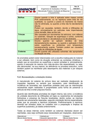 UNINOVE

Engenharia de Avaliações e Perícias
Manutenção Predial e Avaliação de Máquinas
e Equipamentos

Bolhas

Trincas

Enrugamento

Crateras

Rev. B
16/07/2011
Folha 91/424

Ocorre quando a tinta é aplicada sobre massa corrida
PVA externamente, ou na repintura sobre tinta de má
qualidade, ou quando a poeira do lixamento da massa
não foi eliminada, ou quando a tinta não foi devidamente
diluída.
Podem ser causadas, também, devido a infiltrações de
água, principalmente em películas mais impermeáveis
como esmalte, látex acrílico etc.
São causadas por movimentos da estrutura, com reflexos
no substrato, retração da argamassa e outras, conforme
citado em itens 5.1 de estrutura e 5.2 de alvenaria.
Ocorre quando se aplicam demãos de tinta
demasiadamente espessa, ou quando a aplicação é feita
sobre superfícies ou ambientes com temperatura
excessivamente quente. Também podem ser causados
por ação de infiltrações de águas.
Ocorre quando são utilizados solventes não apropriados
na diluição da tinta.

As anomalias podem estar relacionadas com a escolha inadequada do material
a ser utilizado, bem como da situação ambiental, as condições climáticas, o
estado que se encontram as superfícies a serem pintadas e, principalmente,
quanto à execução da mesma com mão-de-obra não especializada, ou seja,
são decorrentes, na sua maioria, de deficiência no processo executivo, como
também podem se manifestar pelo desempenho dos materiais e por ataques
externos.

9.4.3. Recomendações e orientações técnicas
A manutenção do sistema de pintura deve ser realizada obedecendo às
inspeções regulares ou sempre que necessário, para identificação da
incidência de anomalias nas superfícies pintadas para que as intervenções
necessárias sejam realizadas e programadas como forma de preservar a
película da tinta e evitar prejuízos futuros.
Quando são identificadas anomalias de origem interna, tais como: a incidência
de umidade decorrente de infiltrações em lajes ou vazamentos de tubulações
hidráulicas e presença de fissuras localizadas, dentre outras, as mesmas
deverão ser previamente reparadas, segundo orientação técnica especializada,
antes que se proceda a repintura localizada. Preliminarmente à repintura,
deverão ser tomados todos os cuidados com a preparação e limpeza da
superfície (substrato), já citados anteriormente.
Todas as áreas internas como também as externas (fachada) devem ser
repintadas, caso seja verificada essa necessidade por inspeções, observandoElaborado por:

Analisado por:

Professor :

Marcelo Gandra Falcone

Alessandra Aparecida Vieira

Marcelo Gandra Falcone

QUANDO IMPRESSO CONSIDERAR PIRATARIA - CÓPIA NÃO AUTORIZADA

 