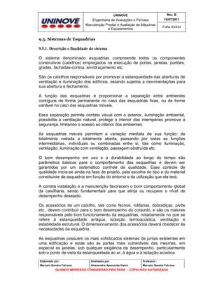 UNINOVE

Rev. B

Engenharia de Avaliações e Perícias
Manutenção Predial e Avaliação de Máquinas
e Equipamentos

16/07/2011
Folha 93/424

9.5. Sistemas de Esquadrias

9.5.1. Descrição e finalidade do sistema
O sistema denominado esquadrias compreende todos os componentes
construtivos (caixilhos) empregados na execução de portas, janelas, portões,
grades, fachadas-cortina, envidraçamento etc.
São os caixilhos responsáveis por promover a estanqueidade das aberturas de
ventilação e iluminação dos edifícios, estando sujeitos a movimentações para
sua abertura e fechamento.
A função das esquadrias é proporcionar a separação entre ambientes
contíguos de forma permanente no caso das esquadrias fixas, ou de forma
variável no caso das esquadrias móveis.
Essa separação permite contato visual com o exterior, iluminação ambiental,
possibilita a ventilação natural, protege o interior das intempéries promove a
segurança, limitando o acesso ao interior dos ambientes.
As esquadrias móveis permitem a variação imediata de sua função: de
totalmente vedada a totalmente aberta, passando por todas as funções
intermediárias, individuais ou combinadas entre si, tais como iluminação,
ventilação, iluminação com ventilação, passagem obstruída etc.
O bom desempenho em uso e a durabilidade ao longo do tempo são
parâmetros básicos para o comportamento das esquadrias e devem ser
garantidos por um sistemático controle de qualidade. Esse controle de
qualidade inicia-se ainda na fase de projeto, pela escolha do tipo e do material
constituinte da esquadria em função do entorno e da utilização que ela terá.
A correta instalação e a manutenção favorecem o bom comportamento global
da caixilharia, sendo fundamentais para que atinja ou recupere o nível de
desempenho desejado.
Os acessórios de um caixilho, tais como fechos, roldanas, dobradiças, pivôs
etc., devem contribuir para o bom desempenho do conjunto, e são os maiores
responsáveis pelo bom funcionamento da esquadrias, notadamente no que se
refere à estanqueidade ar/água, isolação termoacústica, ventilação e
estabilidade estrutural. O dimensionamento dos acessórios deverá obedecer às
necessidades da esquadria.
As esquadrias possuem os mais sofisticados sistemas de juntas existentes em
uma edificação e estas são as partes mais vulneráveis das mesmas, em
especial as janelas, sob qualquer exigência de desempenho, particularmente
sob o ponto de vista da estanqueidade ao ar, à água e à isolação acústica.
Elaborado por:

Analisado por:

Professor :

Marcelo Gandra Falcone

Alessandra Aparecida Vieira

Marcelo Gandra Falcone

QUANDO IMPRESSO CONSIDERAR PIRATARIA - CÓPIA NÃO AUTORIZADA

 