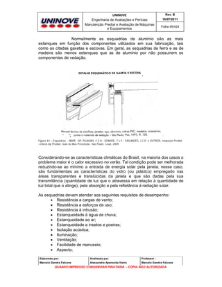 UNINOVE

Rev. B

Engenharia de Avaliações e Perícias
Manutenção Predial e Avaliação de Máquinas
e Equipamentos

16/07/2011
Folha 95/424

Normalmente as esquadrias de alumínio são as mais
estanques em função dos componentes utilizados em sua fabricação, tais
como as citadas gaxetas e escovas. Em geral, as esquadrias de ferro e as de
madeira são menos estanques que as de alumínio por não possuírem os
componentes de vedação.

Figura 44 – Esquadrias - IBAPE –SP, PUJADAS, F.Z.A.; GOMIDE, T.L.F.; FAGUNDES, J.C.P. e OUTROS, Inspeção Predial
–Check-Up Predial: Guia da Boa Prevenção. São Paulo: Leud, 2009.

Considerando-se as características climáticas do Brasil, na maioria dos casos o
problema maior é o calor excessivo no verão. Tal condição pode ser melhorada
reduzindo-se ao mínimo a entrada de energia solar pela janela; nesse caso,
são fundamentais as características do vidro (ou plástico) empregado nas
áreas transparentes e translúcidas da janela e que são dadas pela sua
transmitância (quantidade de luz que o atravessa em relação à quantidade de
luz total que o atinge), pela absorção e pela refletância à radiação solar.
As esquadrias devem atender aos seguintes requisitos de desempenho:
 Resistência a cargas de vento;
 Resistência a esforços de uso;
 Resistência à intrusão;
 Estanqueidade à água de chuva;
 Estanqueidade ao ar;
 Estanqueidade a insetos e poeiras;
 Isolação acústica;
 Iluminação;
 Ventilação;
 Facilidade de manuseio;
 Aspecto;
Elaborado por:

Analisado por:

Professor :

Marcelo Gandra Falcone

Alessandra Aparecida Vieira

Marcelo Gandra Falcone

QUANDO IMPRESSO CONSIDERAR PIRATARIA - CÓPIA NÃO AUTORIZADA

 