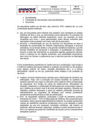UNINOVE

Engenharia de Avaliações e Perícias
Manutenção Predial e Avaliação de Máquinas
e Equipamentos





Rev. B
16/07/2011
Folha 96/424

Durabilidade;
Facilidade de manutenção (manutenabilidade);
Economia.

As esquadrias podem ser de ferro, aço, alumínio, PVC, madeira etc. ou uma
combinação desses materiais:
b. aço: em esquadrias esse material veio substituir com vantagens os antigos
caixilhos de ferro e que, se adicionados outros elementos no processo de
fabricação, se obtêm atributos específicos, como, por exemplo, os aços
revestidos com zinco – aços galvanizados, estes últimos indicados para
aplicações onde se deseja uma maior vida útil da esquadria;
c. alumínio: a intensificação do uso do alumínio em esquadrias se deve à
facilidade de conservação do material, dispensando raspagens e pinturas
periódicas; à sua leveza aliada a uma grande resistência mecânica, que lhe
permite facilidade de transporte e colocação; à durabilidade do material,
previne a ação das intempéries ou quaisquer agentes agressivos naturais,
como a maresia ou em regiões industriais; sua estabilidade dimensional,
bem como às formas e acabamento que o alumínio permite na fabricação
das esqua

Como acabamentos superficiais do caxilho tem-se a anodização, cuja função é
a melhoria estética das peças tratadas e proteção da corrosão ou de qualquer
outro ataque exterior (ar salino, poluição atmosférica etc.), e a pintura
eletrostática, líquida ou em pó, possuindo efeito estético e de proteção do
alumínio;
d. madeira: primeira matéria-prima utilizada para a fabricação de caixilhos nas
edificações. Hoje, com a produção em escala industrial, os caixilhos de
madeira retomam seu lugar no mercado como material nobre na fabricação
de esquadrias. Em função do preço da matéria-prima, dificuldades de
extração, tratamento e sofisticação da fabricação seu consumidaor passa a
ser o público de primeiro nível e de mais alto poder aquisitivo. Deverão ser
utilizados caixilhos fabricados a partir de madeira certificada (oriunda de
reflorestamento ou originárias de florestas com manejo sustentável,
devidamente acompanhada do selo de certificação);
e. PVC: as esquadrias sistéticas, produzidas a partir do elemento químico
Policloreto de Vinila - PVC na fabricação de caixilhos, têm propiciado bons
resultados, dada a grande aplicabilidade do material. As janelas apresentam
valores de resistência mecânica compatíveis com a sua utilização e estão
adaptadas ao uso em quaisquer condições climáticas, até mesmo as
extremas. Aditivos diversos, pigmentos, acrilatos e outros produtos tornam o
PVC um material que pode ser modificado de acordo com as características
desejadas quanto a:
Elaborado por:

Analisado por:

Professor :

Marcelo Gandra Falcone

Alessandra Aparecida Vieira

Marcelo Gandra Falcone

QUANDO IMPRESSO CONSIDERAR PIRATARIA - CÓPIA NÃO AUTORIZADA

 