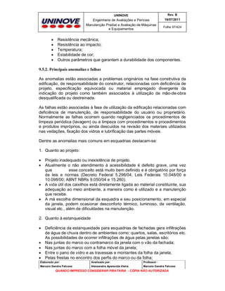 UNINOVE

Engenharia de Avaliações e Perícias
Manutenção Predial e Avaliação de Máquinas
e Equipamentos







Rev. B
16/07/2011
Folha 97/424

Resistência mecânica;
Resistência ao impacto;
Temperatura;
Estabilidade de cor;
Outros parâmetros que garantam a durabilidade dos componentes.

9.5.2. Principais anomalias e falhas
As anomalias estão associadas a problemas originários na fase construtiva da
edificação, de responsabilidade do construtor, relacionadas com deficiência de
projeto, especificação equivocada ou material empregado divergente da
indicação do projeto como também associados à utilização de mão-de-obra
desqualificada ou destreinada.
As falhas estão associadas à fase de utilização da edificação relacionadas com
deficiência de manutenção, de responsabilidade do usuário ou proprietário.
Normalmente as falhas ocorrem quando negligenciados os procedimentos de
limpeza periódica (lavagem) ou a limpeza com procedimentos e procedimentos
e produtos impróprios, ou ainda descuidos na revisão dos materiais utilizados
nas vedações, fixação dos vidros e lubrificação das partes móveis.
Dentre as anomalias mais comuns em esquadrias destacam-se:
1. Quanto ao projeto:







Projeto inadequado ou inexistência de projeto.
Atualmente o não atendimento à acessibilidade é defeito grave, uma vez
que
esse conceito está muito bem definido e é obrigatório por força
de leis e normas (Decreto Federal 5.296/04; Leis Federais 10.048/00 e
10.098/00; ABNT NBRs 9.050/04 e 15.260).
A vida útil dos caixilhos está diretamente ligada ao material constituinte, sua
adequação ao meio ambiente, a maneira como é utilizado e a manutenção
que recebe.
A má escolha dimensional da esquadra e seu posicionamento, em especial
da janela, podem ocasionar desconforto térmico, luminoso, de ventilação,
visual etc., além de dificuldades na manutenção.

2. Quanto à estanqueidade







Deficiência da estanqueidade para esquadrias de fachadas gera infiltrações
de água de chuva dentro de ambientes como: quartos, salas, escritórios etc.
As possibilidades de ocorrer infiltrações de água pelas janelas são:
Nas juntas do marco ou contramarco da janela com o vão da fachada;
Nas juntas do marco com a folha móvel da janela;
Entre o pano de vidro e as travessas e montantes da folha da janela;
Pelas frestas no encontro dos perfis do marco ou da folha;

Elaborado por:

Analisado por:

Professor :

Marcelo Gandra Falcone

Alessandra Aparecida Vieira

Marcelo Gandra Falcone

QUANDO IMPRESSO CONSIDERAR PIRATARIA - CÓPIA NÃO AUTORIZADA

 