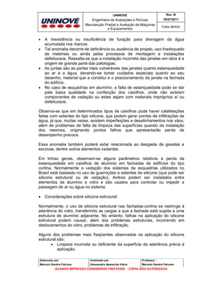 UNINOVE

Engenharia de Avaliações e Perícias
Manutenção Predial e Avaliação de Máquinas
e Equipamentos








Rev. B
16/07/2011
Folha 98/424

A inexistência ou insuficiência de furação para drenagem da água
acumulada nos marcos.
Tal anomalia decorre de deficiência ou ausência de projeto, uso Inadequado
de materiais ou ainda pelos processos de montagem e instalações
defeituosos. Ressalta-se que a instalação incorreta das janelas em obra é a
origem de grande parte das patologias.
As juntas são as partes mais vulneráveis das janelas quanto estanqueidade
ao ar e a água, devendo-se tomar cuidados especiais quanto ao seu
desenho, material que a constitui e o posicionamento da janela na fachada
do edifício.
No caso de esquadrias em alumínio, a falta de estanqueidade pode se dar
pela baixa qualidade na confecção dos caixilhos, onde não existam
componentes de vedação ou estes sejam com materiais impróprios e/ ou
defeituosos.

Observa-se que em determinados tipos de caixilhos pode haver calafetações
feitas com selantes do tipo silicone, que podem gerar pontos de infiltrações de
água, já que, muitas vezes, existem imperfeições e desalinhamentos nos vãos,
além de problemas de falta de limpeza das superfícies quando da instalação
dos mesmos, originando pontos falhos que apresentarão perda de
desempenho precoce.
Essa anomalia também poderá estar relacionada ao desgaste de gaxetas e
escovas, dentre outros elementos vedantes.
Em linhas gerais, observam-se alguns parâmetros relativos à perda da
estanqueidade em caixilhos de alumínio em fachadas de edifícios do tipo
cortina. Normalmente a vedação dos sistemas de esquadrias utilizados no
Brasil está baseada no uso de guarnições e selantes de silicone (que pode ser
silicone estrutural ou de vedação). Ambos podem ser instalados entre
elementos de alumínio e vidro e são usados para controlar ou impedir a
passagem de ar ou água no sistema.


Considerações sobre silicone estrutural:

Normalmente, o uso de silicone estrutural nas fachadas-cortina se restringe à
aderência do vidro, transferindo as cargas a que a fachada está sujeita a uma
estrutura de alumínio adjacente. No entanto, falhas na aplicação do silicone
estrutural podem causar, além dos problemas estruturais, incorrendo em
deslocamentos do vidro, problemas de infiltração.
Alguns dos problemas mais freqüentes observados na aplicação do silicone
estrutural são:
 Limpeza incorreta ou deficiente da superfície de aderência prévia à
aplicação;
Elaborado por:

Analisado por:

Professor :

Marcelo Gandra Falcone

Alessandra Aparecida Vieira

Marcelo Gandra Falcone

QUANDO IMPRESSO CONSIDERAR PIRATARIA - CÓPIA NÃO AUTORIZADA

 