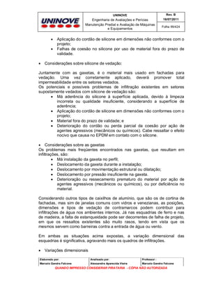 UNINOVE

Engenharia de Avaliações e Perícias
Manutenção Predial e Avaliação de Máquinas
e Equipamentos






Rev. B
16/07/2011
Folha 99/424

Aplicação do cordão de silicone em dimensões não conformes com o
projeto;
Falhas de coesão no silicone por uso de material fora do prazo de
validade.

Considerações sobre silicone de vedação:

Juntamente com as gaxetas, é o material mais usado em fachadas para
vedação. Uma vez corretamente aplicado, deverá promover total
impermeabilidade entre os setores vedados.
Os potenciais e possíveis problemas de infiltração existentes em setores
supostamente vedados com silicone de vedação são:
 Má aderência do silicone à superfície aplicada, devido à limpeza
incorreta ou qualidade insuficiente, considerando a superfície de
aderência;
 Aplicação do cordão de silicone em dimensões não conformes com o
projeto;
 Material fora do prazo de validade; e
 Deterioração do cordão ou perda parcial da coesão por ação de
agentes agressivos (mecânicos ou químicos). Cabe ressaltar o efeito
nocivo que causa no EPDM em contato com o silicone.
 Considerações sobre as gaxetas
Os problemas mais freqüentes encontrados nas gaxetas, que resultam em
infiltrações, são:
 Má instalação da gaxeta no perfil;
 Deslocamento da gaxeta durante a instalação;
 Deslocamento por movimentação estrutural ou dilatação;
 Deslocamento por pressão insuficiente na gaxeta.
 Deterioração ou ressecamento prematuro do material por ação de
agentes agressivos (mecânicos ou químicos), ou por deficiência no
material.
Considerando outros tipos de caixilhos de alumínio, que são os de cortina de
fachadas, mas sim de janelas comuns com vidros e venezianas, as posições,
dimensões e tipos de vedação de contramarcos podem contribuir para
infiltrações de água nos ambientes internos. Já nas esquadrias de ferro e nas
de madeira, a falta de estanqueidade pode ser decorrentes de falha de projeto,
em que os ressaltos existentes são muito rasos, tendo em vista que os
mesmos servem como barreiras contra a entrada de água ou vento.
Em ambas as situações acima expostas, a variação dimensional das
esquadrias é significativa, agravando mais os quadros de infiltrações.


Variações dimensionais

Elaborado por:

Analisado por:

Professor :

Marcelo Gandra Falcone

Alessandra Aparecida Vieira

Marcelo Gandra Falcone

QUANDO IMPRESSO CONSIDERAR PIRATARIA - CÓPIA NÃO AUTORIZADA

 