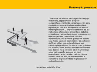 Manutenção preventiva



             Trata-se de um método para organizar o espaço
             de trabalho, especialmente o espaço
             compartilhado, mantendo-o organizado. Em geral
             é referido como uma simples metodologia de
             organização, mas sua abrangência vai além da
             mera organização. O propósito central do 5S é a
             melhoria da eficiência no ambiente de trabalho,
             evitando que haja perda de tempo procurando por
             objectos perdidos. Além disso, uma vez
             implementado, fica evidente quando um objecto
             saiu do seu lugar pré-estabelecido. Os partidários
             do 5S acreditam que os benefícios de sua
             metodologia provêm da decisão sobre o quê deve
             ser mantido, onde, e como deve ser armazenado.
             Esta decisão faz o processo advir de um diálogo
             sobre padronização que gera um claro
             entendimento, entre os colaboradores, de que
             maneira deve ser feito, de forma também a
             aumentar a responsabilidade do processo em
             cada colaborador.


Laura Costa Maia MSc (Engª)                                   3
 