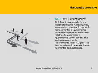 Manutenção preventiva



               •   Seiton ( 整頓 ): ORGANIZAÇÃO.
                   Dá ênfase à necessidade de um
                   espaço organizado. A organização,
                   neste sentido, refere-se à disposição
                   das ferramentas e equipamentos
                   numa ordem que permita o fluxo do
                   trabalho. As ferramentas e
                   equipamentos devem ser deixados
                   nos lugares onde serão
                   posteriormente usados. O processo
                   deve ser feito de forma a eliminar os
                   movimentos desnecessários.




Laura Costa Maia MSc (Engª)                                5
 
