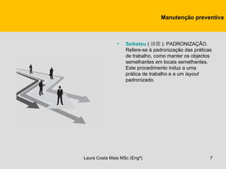 Manutenção preventiva



               •   Seiketsu ( 清潔 ): PADRONIZAÇÃO.
                   Refere-se à padronização das práticas
                   de trabalho, como manter os objectos
                   semelhantes em locais semelhantes.
                   Este procedimento induz a uma
                   prática de trabalho e a um layout
                   padronizado.




Laura Costa Maia MSc (Engª)                            7
 