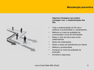 Manutenção preventiva



                   Algumas Vantagens que podem
                   conseguir com a implementação dos
                   5Ss

               •   Toda a implementação do 5S visa a
                   melhorar a produtividade e o desempenho.
               •   Melhora os níveis de qualidade da
                   comunicação e troca de informações,
               •   Reduz o ciclo de treino para novos
                   colaboradores
               •   Reduz de reclamações,
               •   Reduz o tempo de atendimento por cliente
               •   Melhora a produtividade,
               •   Aumenta os níveis de qualidade da
                   produção,
               •   Aumenta a segurança.




Laura Costa Maia MSc (Engª)                                   9
 