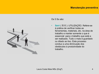 Manutenção preventiva



               Os 5 Ss são:

               •   Seiri ( 整理 ): UTILIZAÇÃO. Refere-se
                   à prática de verificar todas as
                   ferramentas, materiais, etc. na área de
                   trabalho e manter somente o que é
                   essencial para o trabalho que está a
                   ser realizado. Tudo o mais é guardado
                   ou ditado ao lixo. Este processo
                   conduz a uma diminuição dos
                   obstáculos à produtividade do
                   trabalho.




Laura Costa Maia MSc (Engª)                              4
 