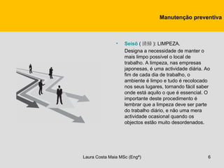 Manutenção preventiva



               •   Seisō ( 清掃 ): LIMPEZA.
                   Designa a necessidade de manter o
                   mais limpo possível o local de
                   trabalho. A limpeza, nas empresas
                   japonesas, é uma actividade diária. Ao
                   fim de cada dia de trabalho, o
                   ambiente é limpo e tudo é recolocado
                   nos seus lugares, tornando fácil saber
                   onde está aquilo o que é essencial. O
                   importante deste procedimento é
                   lembrar que a limpeza deve ser parte
                   do trabalho diário, e não uma mera
                   actividade ocasional quando os
                   objectos estão muito desordenados.




Laura Costa Maia MSc (Engª)                             6
 