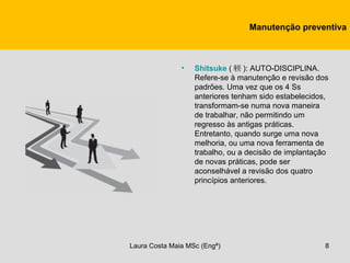 Manutenção preventiva



               •   Shitsuke ( 躾 ): AUTO-DISCIPLINA.
                   Refere-se à manutenção e revisão dos
                   padrões. Uma vez que os 4 Ss
                   anteriores tenham sido estabelecidos,
                   transformam-se numa nova maneira
                   de trabalhar, não permitindo um
                   regresso às antigas práticas.
                   Entretanto, quando surge uma nova
                   melhoria, ou uma nova ferramenta de
                   trabalho, ou a decisão de implantação
                   de novas práticas, pode ser
                   aconselhável a revisão dos quatro
                   princípios anteriores.




Laura Costa Maia MSc (Engª)                            8
 