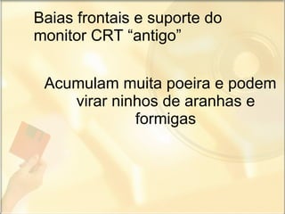 Baias frontais e suporte do monitor CRT “antigo” Acumulam muita poeira e podem virar ninhos de aranhas e formigas 