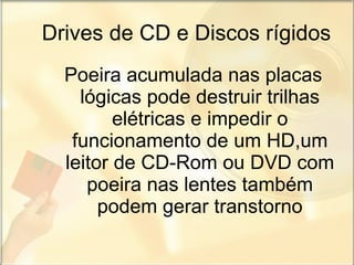 Drives de CD e Discos rígidos Poeira acumulada nas placas lógicas pode destruir trilhas elétricas e impedir o funcionamento de um HD,um leitor de CD-Rom ou DVD com poeira nas lentes também podem gerar transtorno 