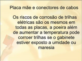 Placa mãe e conectores de cabos Os riscos de corrosão de trilhas elétricas são os mesmos em todas as placas, a poeira além de aumentar a temperatura pode corroer trilhas se o gabinete estiver exposto a umidade ou maresia 