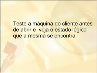 Teste a máquina do cliente antes de abrir e  veja o estado lógico que a mesma se encontra 