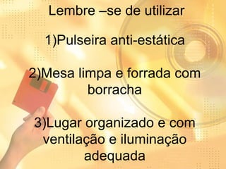 Lembre –se de utilizar 1)Pulseira anti-estática 2)Mesa limpa e forrada com borracha 3)Lugar organizado e com ventilação e iluminação adequada 