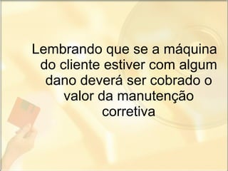 Lembrando que se a máquina do cliente estiver com algum dano deverá ser cobrado o valor da manutenção corretiva 