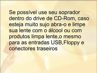 Se possível use seu soprador dentro do drive de CD-Rom, caso esteja muito sujo abra-o e limpe sua lente com o álcool ou com produtos limpa lente,o mesmo para as entradas USB,Floppy e conectores traseiros 