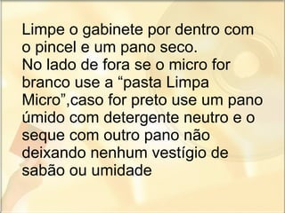 Limpe o gabinete por dentro com o pincel e um pano seco. No lado de fora se o micro for branco use a “pasta Limpa Micro”,caso for preto use um pano úmido com detergente neutro e o seque com outro pano não deixando nenhum vestígio de sabão ou umidade 