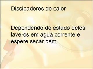 Dissipadores de calor Dependendo do estado deles lave-os em água corrente e espere secar bem  