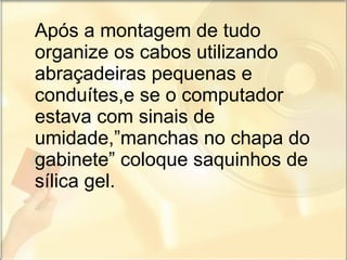Após a montagem de tudo organize os cabos utilizando abraçadeiras pequenas e conduítes,e se o computador estava com sinais de umidade,”manchas no chapa do gabinete” coloque saquinhos de sílica gel.  