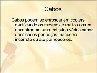 Cabos Cabos podem se enroscar em coolers danificando os mesmos,é muito comum encontrar em uma máquina vários cabos danificados por peças,manuseio incorreto ou até por roedores. 