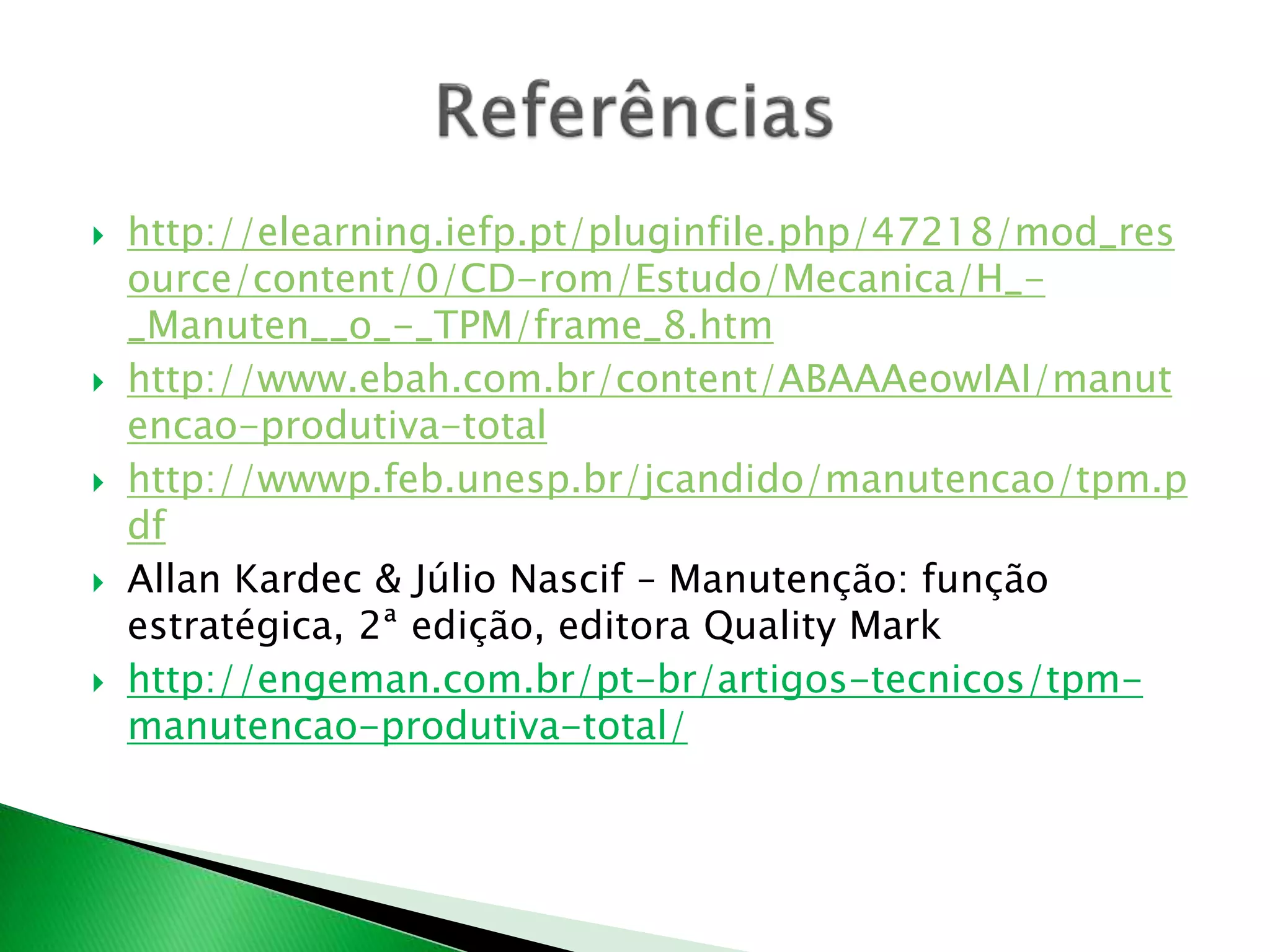  http://elearning.iefp.pt/pluginfile.php/47218/mod_res 
ource/content/0/CD-rom/Estudo/Mecanica/H_- 
_Manuten__o_-_TPM/frame_8.htm 
 http://www.ebah.com.br/content/ABAAAeowIAI/manut 
encao-produtiva-total 
 http://wwwp.feb.unesp.br/jcandido/manutencao/tpm.p 
df 
 Allan Kardec & Júlio Nascif – Manutenção: função 
estratégica, 2ª edição, editora Quality Mark 
 http://engeman.com.br/pt-br/artigos-tecnicos/tpm-manutencao- 
produtiva-total/ 
