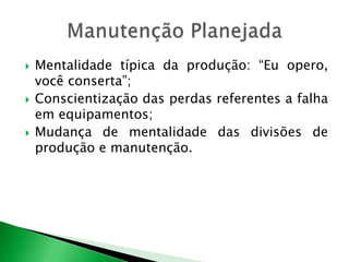  Mentalidade típica da produção: “Eu opero, 
você conserta”; 
 Conscientização das perdas referentes a falha 
em equipamentos; 
 Mudança de mentalidade das divisões de 
produção e manutenção. 
 