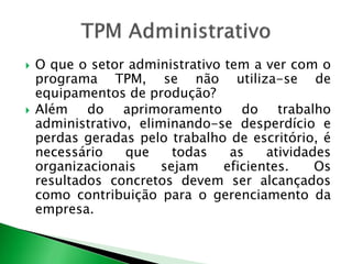  O que o setor administrativo tem a ver com o 
programa TPM, se não utiliza-se de 
equipamentos de produção? 
 Além do aprimoramento do trabalho 
administrativo, eliminando-se desperdício e 
perdas geradas pelo trabalho de escritório, é 
necessário que todas as atividades 
organizacionais sejam eficientes. Os 
resultados concretos devem ser alcançados 
como contribuição para o gerenciamento da 
empresa. 
 
