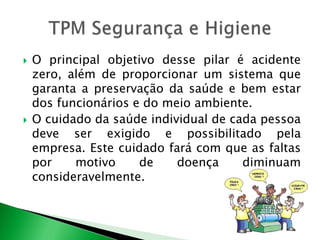  O principal objetivo desse pilar é acidente 
zero, além de proporcionar um sistema que 
garanta a preservação da saúde e bem estar 
dos funcionários e do meio ambiente. 
 O cuidado da saúde individual de cada pessoa 
deve ser exigido e possibilitado pela 
empresa. Este cuidado fará com que as faltas 
por motivo de doença diminuam 
consideravelmente. 
 
