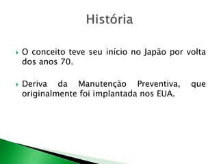  O conceito teve seu início no Japão por volta 
dos anos 70. 
 Deriva da Manutenção Preventiva, que 
originalmente foi implantada nos EUA. 
 