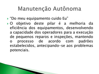  “Do meu equipamento cuido Eu” 
 O objetivo deste pilar é a melhoria da 
eficiência dos equipamentos, desenvolvendo 
a capacidade dos operadores para a execução 
de pequenos reparos e inspeções, mantendo 
o processo de acordo com padrões 
estabelecidos, antecipando-se aos problemas 
potenciais. 
 