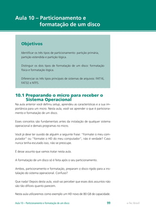 e-Tec Brasil
Aula 10 – Particionamento e
formatação de um disco
Objetivos
Identificar os três tipos de particionamento: partição primária,
partição estendida e partição lógica.
Distinguir os dois tipos de formatação de um disco: formatação
física e formatação lógica.
Diferenciar os três tipos principais de sistemas de arquivos: FAT16,
FAT32 e NTFS.
10.1 Preparando o micro para receber o
Sistema Operacional
Na aula anterior você definiu setup, aprendeu as características e a sua im-
portância para um micro. Nesta aula, você vai aprender o que é particiona-
mento e formatação de um disco.
Esses conceitos são fundamentais antes da instalação de qualquer sistema
operacional e demais programas no micro.
Você já deve ter ouvido de alguém a seguinte frase: “Formatei o meu com-
putador” ou “formatei o HD do meu computador”, não é verdade? Caso
nunca tenha escutado isso, não se preocupe.
É desse assunto que vamos tratar nesta aula.
A formatação de um disco só é feita após o seu particionamento.
Ambos, particionamento e formatação, preparam o disco rígido para a ins-
talação do sistema operacional. Confuso?
Que nada! Depois desta aula, você vai perceber que esses dois assuntos não
são tão difíceis quanto parecem.
Nesta aula utilizaremos como exemplo um HD novo de 80 GB de capacidade.
e-Tec BrasilAula 10 – Particionamento e formatação de um disco 99
 