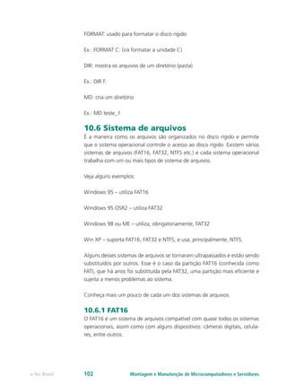 FORMAT: usado para formatar o disco rígido
Ex.: FORMAT C: (irá formatar a unidade C)
DIR: mostra os arquivos de um diretório (pasta)
Ex.: DIR F:
MD: cria um diretório
Ex.: MD teste_1
10.6 Sistema de arquivos
É a maneira como os arquivos são organizados no disco rígido e permite
que o sistema operacional controle o acesso ao disco rígido. Existem vários
sistemas de arquivos (FAT16, FAT32, NTFS etc.) e cada sistema operacional
trabalha com um ou mais tipos de sistema de arquivos.
Veja alguns exemplos:
Windows 95 – utiliza FAT16
Windows 95 OSR2 – utiliza FAT32
Windows 98 ou ME – utiliza, obrigatoriamente, FAT32
Win XP – suporta FAT16, FAT32 e NTFS, e usa, principalmente, NTFS.
Alguns desses sistemas de arquivos se tornaram ultrapassados e estão sendo
substituídos por outros. Esse é o caso da partição FAT16 (conhecida como
FAT), que há anos foi substituída pela FAT32, uma partição mais eficiente e
sujeita a menos problemas ao sistema.
Conheça mais um pouco de cada um dos sistemas de arquivos.
10.6.1 FAT16
O FAT16 é um sistema de arquivos compatível com quase todos os sistemas
operacionais, assim como com alguns dispositivos: câmeras digitais, celula-
res, entre outros.
Montagem e Manutenção de Microcomputadores e Servidorese-Tec Brasil 102
 