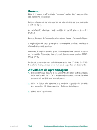 Resumo
O particionamento e a formatação “preparam” o disco rígido para a instala-
ção do sistema operacional.
Existem três tipos de particionamento: partição primária, partição estendida
e partição lógica.
As partições são subdivisões criadas no HD e são identificadas por letras (C:,
D:, E:...).
Existem dois tipos de formatação: a formatação física e a formatação lógica.
A organização dos dados para que o sistema operacional seja instalado é
chamado sistema de arquivos.
O sistema de arquivos permite que o sistema operacional controle o acesso
ao disco rígido. Existem três tipos principais de sistemas de arquivos: FAT16,
FAT32 e NTFS.
O sistema de arquivos mais utilizado atualmente para Windows é o NTFS.
É o sistema de arquivos que tem o mais baixo desperdício em disco rígido.
Atividades de aprendizagem
1.	 Explique com suas palavras o que você entendeu sobre as três partições
vistas na aula: FAT, FAT32, NTFS. Faça um resumo de 20 linhas e poste no
Ambiente Virtual de Ensino-aprendizagem.
2.	 Quais são os dois tipos de formatação existentes? Explique cada um deles
em, no máximo, 20 linhas e poste no Ambiente Virtualagem.
3.	 Defina o que é particionar?
Montagem e Manutenção de Microcomputadores e Servidorese-Tec Brasil 104
 