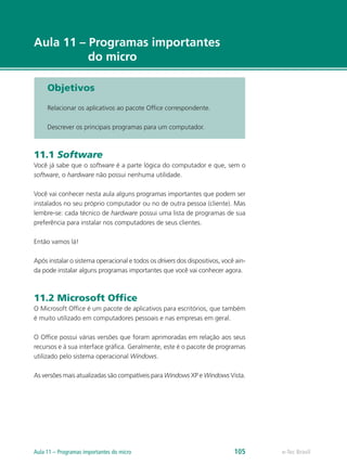 e-Tec Brasil
Aula 11 – Programas importantes
do micro
Objetivos
Relacionar os aplicativos ao pacote Office correspondente.
Descrever os principais programas para um computador.
11.1 Software
Você já sabe que o software é a parte lógica do computador e que, sem o
software, o hardware não possui nenhuma utilidade.
Você vai conhecer nesta aula alguns programas importantes que podem ser
instalados no seu próprio computador ou no de outra pessoa (cliente). Mas
lembre-se: cada técnico de hardware possui uma lista de programas de sua
preferência para instalar nos computadores de seus clientes.
Então vamos lá!
Após instalar o sistema operacional e todos os drivers dos dispositivos, você ain-
da pode instalar alguns programas importantes que você vai conhecer agora.
11.2 Microsoft Office
O Microsoft Office é um pacote de aplicativos para escritórios, que também
é muito utilizado em computadores pessoais e nas empresas em geral.
O Office possui várias versões que foram aprimoradas em relação aos seus
recursos e à sua interface gráfica. Geralmente, este é o pacote de programas
utilizado pelo sistema operacional Windows.
As versões mais atualizadas são compatíveis para Windows XP e Windows Vista.
e-Tec BrasilAula 11 – Programas importantes do micro 105
 