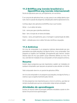 11.3 BrOffice.org (versão brasileira) e
OpenOffice.org (versão internacional)
Pacote de aplicativos para uso, principalmente, em escritórios.
É um conjunto de aplicativos livres, ou seja, possui o seu código aberto e gra-
tuito. Este é o pacote de programas utilizado pelo sistema operacional Linux.
Conheça alguns dos aplicativos do BrOffice.org e suas funções:
Writer – é um editor de textos.
Calc – serve para gerar planilhas eletrônicas.
Base – tem a função de um banco de dados.
Impress – serve, principalmente, para a montagem e apresentação de slides.
Math – utilizado para criar e editar fórmulas científicas e equações.
11.4 Antivírus
Um vírus de computador é um programa malicioso desenvolvido por pro-
gramadores que pode prejudicar, de alguma forma, o seu computador. Esse
programa se espalha com facilidade, principalmente pela internet. Existem
diversos tipos de vírus que podem causar diferentes defeitos ao micro. Por
isso, você deve ter instalado em seu computador um bom programa antivírus.
Resumo
Existem alguns programas que são importantes e podem ser instalados em
qualquer computador, quer seja para uso pessoal ou para atender um cliente.
Todo computador deve ter um pacote de aplicativos Office.
Um vírus de computador é um programa que prejudica, de alguma forma, o
sistema e que se espalha facilmente pela internet.
Um dos programas mais importantes para o micro é o antivírus, que deve ser
sempre atualizado para que seu computador esteja sempre protegido.
Atividades de aprendizagem
Escreva um resumo sobre os principais softwares estudados e poste no Am-
biente Virtual de Ensino-aprendizagem.
Montagem e Manutenção de Microcomputadores e Servidorese-Tec Brasil 106
 