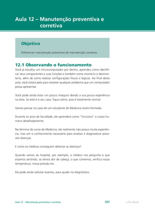 e-Tec Brasil
Aula 12 – Manutenção preventiva e
corretiva
Objetivo
Diferenciar manutenção preventiva de manutenção corretiva.
12.1 Observando o funcionamento
Você já estudou um microcomputador por dentro, aprendeu como identifi-
car seus componentes e suas funções e também como montá-lo e desmon-
tá-lo, além de como realizar configurações físicas e lógicas. Ao final desta
aula, você estará apto para resolver qualquer problema que um computador
possa apresentar.
Você pode ainda estar um pouco inseguro devido a sua pouca experiência
na área. Se este é o seu caso, fique calmo, pois é totalmente normal.
Vamos pensar no caso de um estudante de Medicina recém-formado.
Durante os anos de faculdade, ele aprenderá como “funciona” o corpo hu-
mano detalhadamente.
No término do curso de Medicina, ele realmente não possui muita experiên-
cia, mas sim o conhecimento necessário para analisar e diagnosticar possí-
veis doenças.
E como os médicos conseguem detectar as doenças?
Quando vamos ao hospital, por exemplo, o médico nos pergunta o que
estamos sentindo, se temos dor de cabeça, o que comemos, verifica nossa
temperatura, nossa pressão etc.
Ele pode ainda solicitar exames, para ajudar no diagnóstico.
e-Tec BrasilAula 12 – Manutenção preventiva e corretiva 107
 