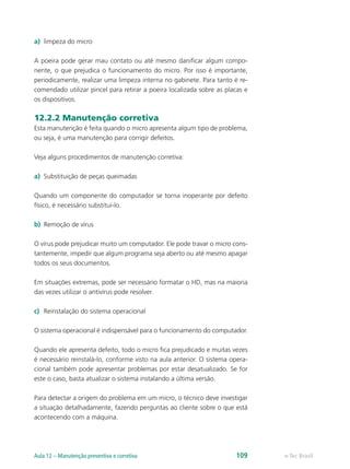 a)	 limpeza do micro
A poeira pode gerar mau contato ou até mesmo danificar algum compo-
nente, o que prejudica o funcionamento do micro. Por isso é importante,
periodicamente, realizar uma limpeza interna no gabinete. Para tanto é re-
comendado utilizar pincel para retirar a poeira localizada sobre as placas e
os dispositivos.
12.2.2 Manutenção corretiva
Esta manutenção é feita quando o micro apresenta algum tipo de problema,
ou seja, é uma manutenção para corrigir defeitos.
Veja alguns procedimentos de manutenção corretiva:
a)	 Substituição de peças queimadas
Quando um componente do computador se torna inoperante por defeito
físico, é necessário substituí-lo.
b)	 Remoção de vírus
O vírus pode prejudicar muito um computador. Ele pode travar o micro cons-
tantemente, impedir que algum programa seja aberto ou até mesmo apagar
todos os seus documentos.
Em situações extremas, pode ser necessário formatar o HD, mas na maioria
das vezes utilizar o antivírus pode resolver.
c)	 Reinstalação do sistema operacional
O sistema operacional é indispensável para o funcionamento do computador.
Quando ele apresenta defeito, todo o micro fica prejudicado e muitas vezes
é necessário reinstalá-lo, conforme visto na aula anterior. O sistema opera-
cional também pode apresentar problemas por estar desatualizado. Se for
este o caso, basta atualizar o sistema instalando a última versão.
Para detectar a origem do problema em um micro, o técnico deve investigar
a situação detalhadamente, fazendo perguntas ao cliente sobre o que está
acontecendo com a máquina.
e-Tec BrasilAula 12 – Manutenção preventiva e corretiva 109
 