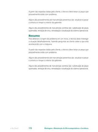 A partir das respostas dadas pelo cliente, o técnico deve testar as peças que
possivelmente estão com problema.
Alguns dos procedimentos de manutenção preventiva são: atualizar e passar
o antivírus e limpar o interior do gabinete.
Alguns dos procedimentos de manutenção corretiva são: substituição de peças
queimadas, remoção de vírus, reinstalação e atualização do sistema operacional.
Resumo
Para detectar a origem do problema em um micro, o técnico deve investigar
a situação detalhadamente, fazendo perguntas ao cliente sobre o que está
acontecendo com a máquina.
A partir das respostas dadas pelo cliente, o técnico deve testar as peças que
possivelmente estão com problema.
Alguns dos procedimentos de manutenção preventiva são: atualizar e passar
o antivírus e limpar o interior do gabinete.
Alguns dos procedimentos de manutenção corretiva são: substituição de peças
queimadas, remoção de vírus, reinstalação e atualização do sistema operacional.
Montagem e Manutenção de Microcomputadores e Servidorese-Tec Brasil 110
 