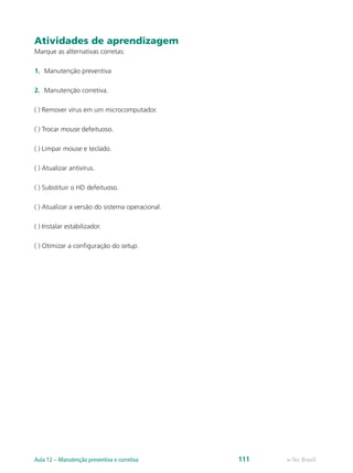 Atividades de aprendizagem
Marque as alternativas corretas:
1.	 Manutenção preventiva
2.	 Manutenção corretiva.
( ) Remover vírus em um microcomputador.
( ) Trocar mouse defeituoso.
( ) Limpar mouse e teclado.
( ) Atualizar antivírus.
( ) Substituir o HD defeituoso.
( ) Atualizar a versão do sistema operacional.
( ) Instalar estabilizador.
( ) Otimizar a configuração do setup.
e-Tec BrasilAula 12 – Manutenção preventiva e corretiva 111
 