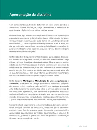 e-Tec Brasil11
Apresentação da disciplina
Com o crescimento das atividades do homem em vários setores da vida e o
aumento do fluxo de informações, surge, cada vez mais, a necessidade de
organizar esses dados de forma prática, rápida e segura.
O material que aqui apresentamos deve servir como suporte impresso para
o estudante acompanhar a disciplina Montagem e Manutenção de Micro-
computadores e Servidores, para o curso Técnico em Manutenção e Suporte
em Informática, a partir da proposta do Programa e-Tec Brasil, e, assim, ini-
ciar sua exploração no mundo da computação. Foi elaborado especialmente
para quem está começando a estudar hardware e precisa de um norte para
conhecer tópicos mais avançados.
Nesta modalidade é importante termos clareza de que a proposta de educa-
ção a distância não é para ser distante; ao contrário, esta modalidade chega
até nós na forma de política educacional pública. Ela visa oferecer oportu-
nidades de alto nível nos processos de ensino-aprendizagem, atendendo às
necessidades de profissionalização de uma sociedade que convive também
com tecnologias de comunicação digital e, por isso, não aprende só na sala
de aula. Por essa razão, é com a sua vida real que propomos trabalhar para
que você desenvolva novas competências profissionais e sociais.
Nesta disciplina, Montagem e Manutenção de Microcomputadores e
Servidores, o estudante irá começar estudando o histórico da computa-
ção, quando poderá perceber a evolução histórica do hardware. A segunda
aula desta disciplina traz informações sobre os diversos componentes de
um computador e periféricos, além de trabalhar a questão dos dispositivos
auxiliares utilizados na computação. A terceira aula trata de questões rela-
cionadas à montagem de computadores e instalação de periféricos. Por fim,
a quarta aula aborda questões de como fazer a instalação em servidores.
Esse conteúdo irá proporcionar o conhecimento básico, bem como apresen-
tar os principais conceitos da computação, necessários para o desenvolvi-
mento do curso. Também se espera que você possa relacionar os conteúdos
apresentados, os pesquisados, os vividos e os construídos, às situações de
vida cotidiana, para que o aprendizado possa ser aplicado na sua formação
técnica e na sua formação de cidadão.
 